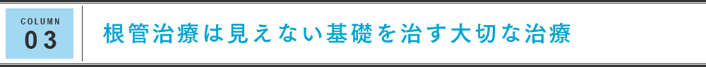 COLUMN 03 根管治療は見えない基礎を治す大切な治療