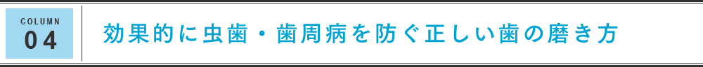 COLUMN 04 効果的に虫歯・歯周病を防ぐ正しい歯の磨き方