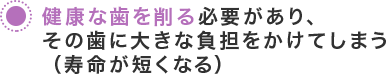 健康な歯を削る必要があり、その歯に大きな負担をかけてしまう（寿命が短くなる）