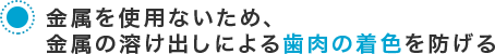 金属を使用ないため、金属の溶け出しによる歯肉の着色を防げる