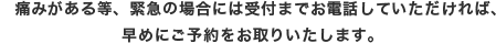 痛みがある等、緊急の場合には受付までお電話していただければ早めにご予約をお取り致します。