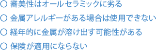 審美性はオールセラミックに劣る 金属アレルギーがある場合は使用できない 経年的に金属が溶け出す可能性がある 保険が適用にならない