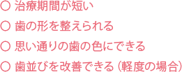 治療期間が短い 歯の形を整えられる 思い通りの歯の色にできる 歯並びを改善できる（軽度の場合）