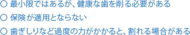 最小限ではあるが、健康な歯を削る必要がある 保険が適用とならない 歯ぎしりなど過度の力がかかると、割れる場合がある