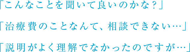 「こんなことを聞いて良いのかな？」「治療費のことなんて、相談できない…」「説明がよく理解でなかったのですが…」