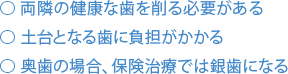 両隣の健康な歯を削る必要がある 土台となる歯に負担がかかる 奥歯の場合、保険治療では銀歯になる