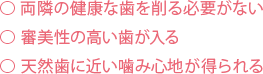 両隣の健康な歯を削る必要がない⃝ 審美性の高い歯が入る⃝ 天然歯に近い噛み心地が得られる