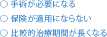 手術が必要になる 保険が適用にならない 比較的治療期間が長くなる