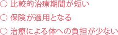 比較的治療期間が短い⃝ 保険が適用となる⃝ 治療による体への負担が少ない