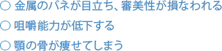 金属のバネが目立ち、審美性が損なわれる 咀嚼能力が低下する 顎の骨が痩せてしまう