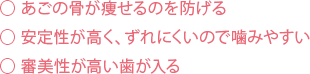 あごの骨が痩せるのを防げる 安定性が高く、ずれにくいので噛みやすい 審美性が高い歯が入る