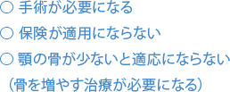 ⃝手術が必要になる⃝ 保険が適用にならない⃝ 顎の骨が少ないと適応にならない（骨を増やす治療が必要になる）