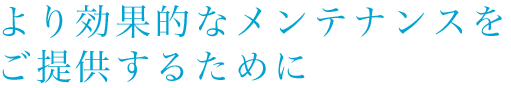 より効果的なメンテナンスをご提供するために