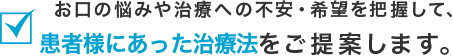 お口の悩みや治療への不安・希望を把握して、患者様に合った治療方法をご提案します。