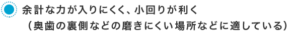 余計な力が入りにくく、小回りが利く（奥歯の裏側などの磨きにくい場所などに適している）