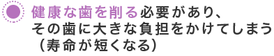 健康な歯を削る必要があり、その歯に大きな負担をかけてしまう（寿命が短くなる）