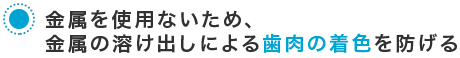 金属を使用ないため、金属の溶け出しによる歯肉の着色を防げる